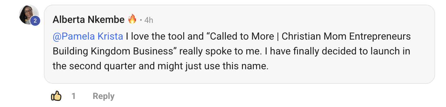 Testimonial from Alberta: I love the tool. Called to More, Christian Mom Entrepreneurs Building Kingdom Business, really spoke to me. I have finally decided to launch in the second quarter and might just use this name.
